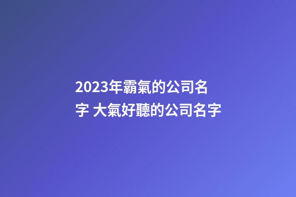 2023年霸氣的公司名字 大氣好聽的公司名字